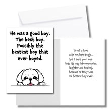 Load image into Gallery viewer, A sympathy card for the loss of a dog. The front has an illustration of a white dog and says, "He was a good boy. The best boy. Possibly the bestest boy that ever boyed." The inside says, "Grief is love with nowhere to go... but I hope your love finds its way into memories, laughter and healing, because he truly was the bestset boy ever." Includes a white envelope.