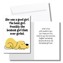 Load image into Gallery viewer, A sympathy card for the loss of a dog. The front has an illustration of a yellow dog and says, "She was a good girl. The best girl. Possibly the bestest girl that ever girled." The inside says, "Grief is love with nowhere to go... but I hope your love finds its way into memories, laughter and healing, because she truly was the bestset girl ever." Includes a white envelope.