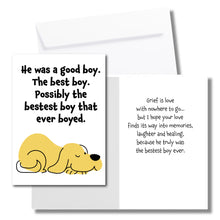 Load image into Gallery viewer, A sympathy card for the loss of a dog. The front has an illustration of a yellow dog and says, "He was a good boy. The best boy. Possibly the bestest boy that ever boyed." The inside says, "Grief is love with nowhere to go... but I hope your love finds its way into memories, laughter and healing, because he truly was the bestset boy ever." Includes a white envelope.
