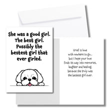 Load image into Gallery viewer, A sympathy card for the loss of a dog. The front has an illustration of a white dog and says, "She was a good girl. The best girl. Possibly the bestest girl that ever girled." The inside says, "Grief is love with nowhere to go... but I hope your love finds its way into memories, laughter and healing, because she truly was the bestset girl ever." Includes a white envelope.
